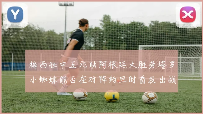 梅西独中五元助阿根廷大胜劳塔罗小蜘蛛能否在对阵约旦时首发出战