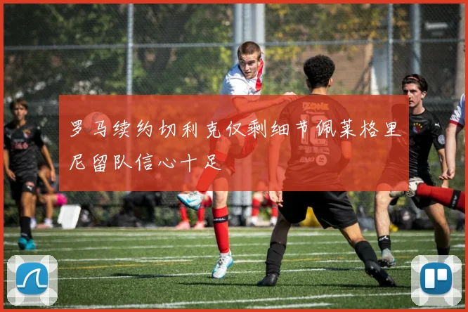 罗马续约切利克仅剩细节佩莱格里尼留队信心十足