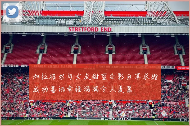 加拉格尔与女友甜蜜合影分享求婚成功喜讯幸福满满令人羡慕