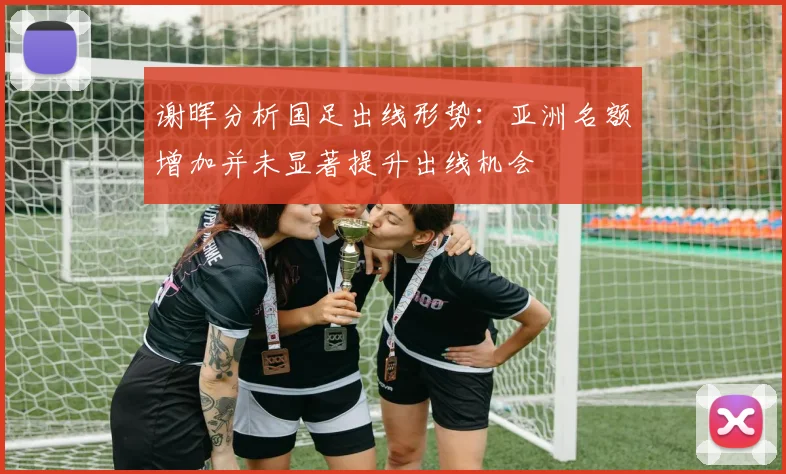谢晖分析国足出线形势：亚洲名额增加并未显著提升出线机会