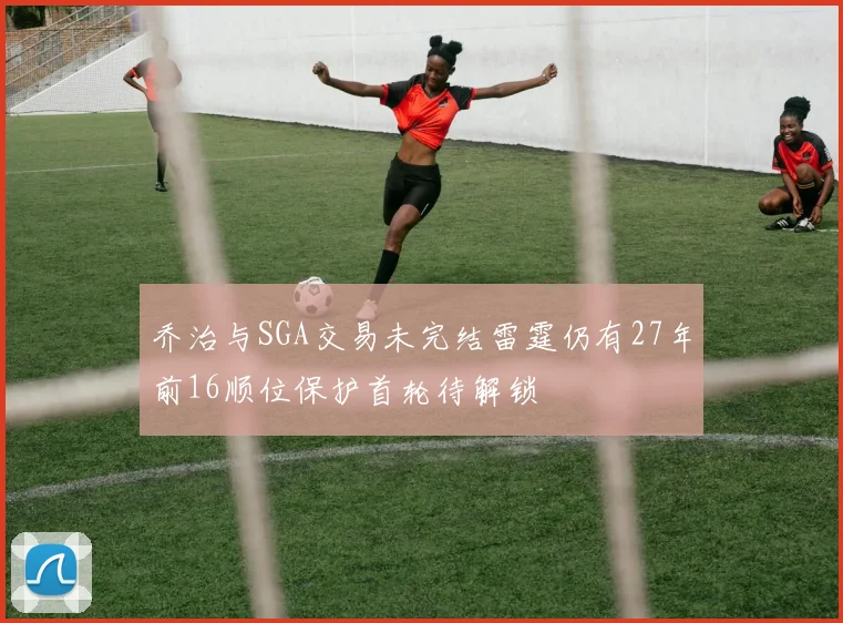 乔治与SGA交易未完结雷霆仍有27年前16顺位保护首轮待解锁