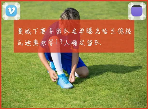 曼城下赛季留队名单曝光哈兰德格瓦迪奥尔等13人确定留队
