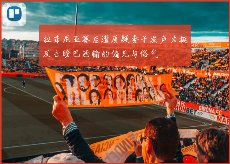拉菲尼亚赛后遭质疑妻子发声力挺反击盼巴西输的偏见与俗气
