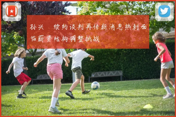 孙兴慜续约谈判再传新消息热刺面临薪资结构调整挑战