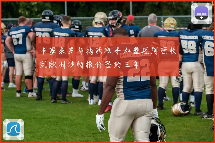 卡塞米罗与梅西联手加盟迈阿密收到欧洲沙特报价签约三年