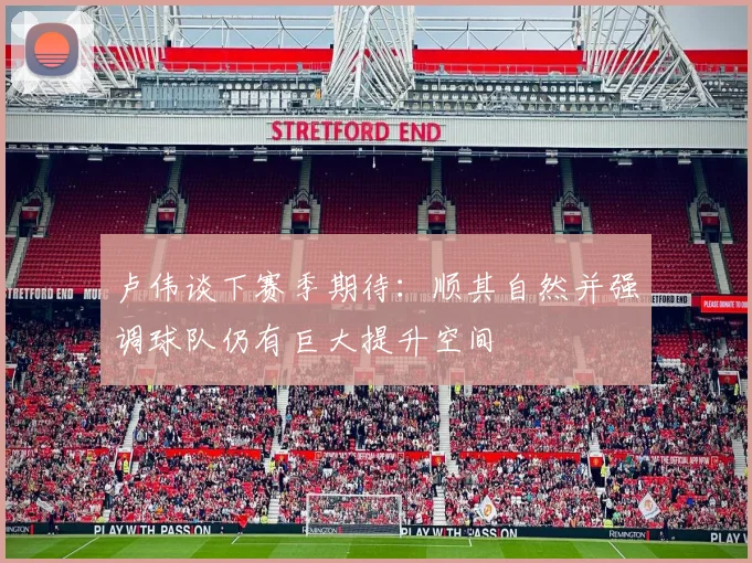 卢伟谈下赛季期待：顺其自然并强调球队仍有巨大提升空间
