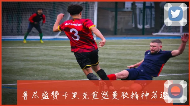 鲁尼盛赞卡里克重塑曼联精神若邀我加入教练组我必全力支持