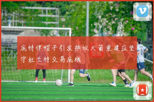 底特律帽子引发热议火箭重建应坚守杜兰特交易底线