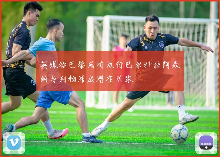 英媒称巴黎或将放行巴尔科拉阿森纳与利物浦成潜在买家