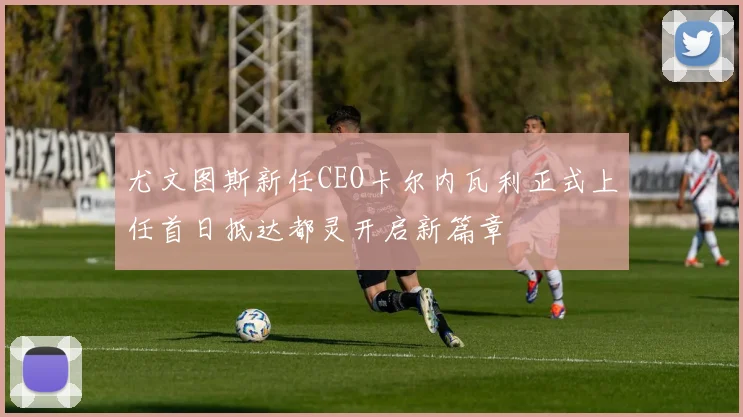 尤文图斯新任CEO卡尔内瓦利正式上任首日抵达都灵开启新篇章