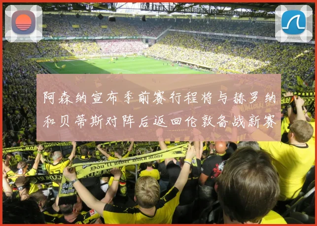 阿森纳宣布季前赛行程将与赫罗纳和贝蒂斯对阵后返回伦敦备战新赛季